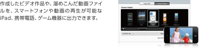 作成したビデオ作品や、溜めこんだ動画ファイルを、スマートフォンや動画の再生が可能なiPad、携帯電話、ゲーム機器に出力できます。
