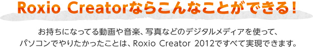 Roxio Creatorならこんなことができる！ お持ちになってる動画や音楽、写真などのデジタルメディアを使って、パソコンでやりたかったことは、Roxio Creator 2012ですべて実現できます。