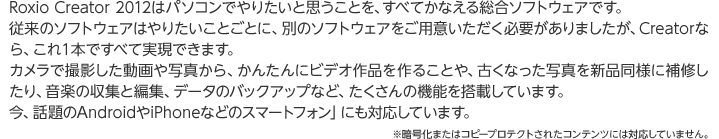 Roxio Creator 2012はパソコンでやりたいと思うことを、すべてかなえる総合ソフトウェアです。 従来のソフトウェアはやりたいことごとに、別のソフトウェアをご用意いただく必要がありましたが、Creatorなら、これ１本ですべて実現できます。 カメラで撮影した動画や写真から、かんたんにビデオ作品を作ることや、古くなった写真を新品同様に補修したり、音楽の収集と編集、データのバックアップなど、たくさんの機能を搭載しています。 今、話題のAndroidやiPhoneなどのスマートフォン」にも対応しています。※暗号化またはコピープロテクトされたコンテンツには対応していません。