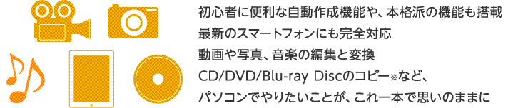 初心者に便利な自動作成機能や、本格派の機能も搭載。最新のスマートフォンにも完全対応。動画や写真、音楽の編集と変換。CD/DVD/Blu-ray Discのコピー※など、パソコンでやりたいことが、これ一本で思いのままに。