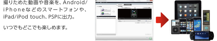 撮りためた動画や音楽を、Android/ iPhoneなどのスマートフォンや、iPad/iPod touch、PSPに出力。 いつでもどこでも楽しめます。