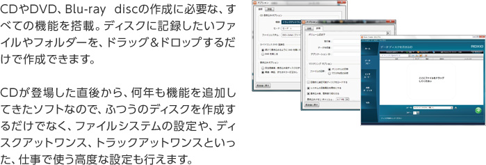 CDやDVD、Blu-ray discの作成に必要な、すべての機能を搭載。ディスクに記録したいファイルやフォルダーを、ドラッグ＆ドロップするだけで作成できます。CDが登場した直後から、何年も機能を追加してきたソフトなので、ふつうのディスクを作成するだけでなく、ファイルシステムの設定や、ディスクアットワンス、トラックアットワンスといった、仕事で使う高度な設定も行えます。