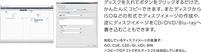 ディスクを入れてボタンをクリックするだけで、かんたんにコピーできます。またディスクからISOなどの形式でディスクイメージの作成や、逆にディスクイメージをCD/DVD/Blu-rayへ書き込むこともできます。対応しているディスクイメージの拡張子：  ISO、CUE、C2D、GI、UDI、BIN ※コピープロテクトされたディスクには対応していません。