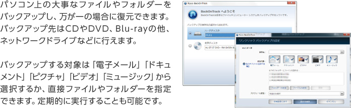 パソコン上の大事なファイルやフォルダーをバックアップし、万が一の場合に復元できます。バックアップ先はCDやDVD、Blu-rayの他、ネットワークドライブなどに行えます。バックアップする対象は「電子メール」「ドキュメント」「ピクチャ」「ビデオ」「ミュージック」から選択するか、直接ファイルやフォルダーを指定できます。定期的に実行することも可能です。