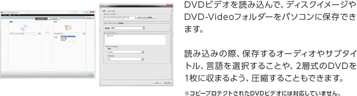 DVDビデオを読み込んで、ディスクイメージやDVD-Videoフォルダーをパソコンに保存できます。読み込みの際、保存するオーディオやサブタイトル、言語を選択することや、2層式のDVDを1枚に収まるよう、圧縮することもできます。※コピープロテクトされたDVDビデオには対応していません。