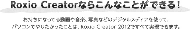 Roxio Creatorならこんなことができる！ お持ちになってる動画や音楽、写真などのデジタルメディアを使って、パソコンでやりたかったことは、Roxio Creator 2012ですべて実現できます。