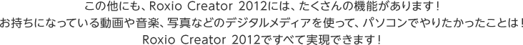 この他にも、Roxio Creator 2012には、たくさんの機能があります！お持ちになっている動画や音楽、写真などのデジタルメディアを使って、パソコンでやりたかったことは！Roxio Creator 2012ですべて実現できます！