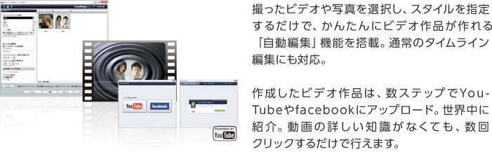 撮ったビデオや写真を選択し、スタイルを指定するだけで、かんたんにビデオ作品が作れる「自動編集」機能を搭載。通常のタイムライン編集にも対応。作成したビデオ作品は、数ステップでYouTubeやfacebookにアップロード。世界中に紹介。動画の詳しい知識がなくても、数回クリックするだけで行えます。
