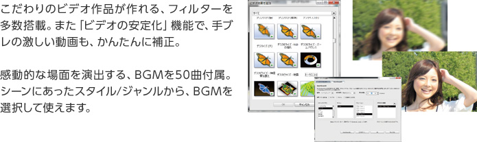 こだわりのビデオ作品が作れる、フィルターを多数搭載。また「ビデオの安定化」機能で、手ブレの激しい動画も、かんたんに補正。感動的な場面を演出する、BGMを50曲付属。シーンにあったスタイル/ジャンルから、BGMを選択して使えます。