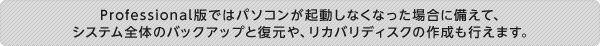 Professional版ではパソコンが起動しなくなった場合に備えて、 システム全体のバックアップと復元や、リカバリディスクの作成も行えます。