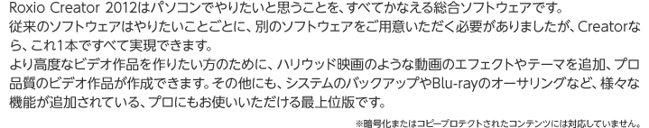 Roxio Creator 2012はパソコンでやりたいと思うことを、すべてかなえる総合ソフトウェアです。従来のソフトウェアはやりたいことごとに、別のソフトウェアをご用意いただく必要がありましたが、Creatorなら、これ１本ですべて実現できます。より高度なビデオ作品を作りたい方のために、ハリウッド映画のような動画のエフェクトやテーマを追加、プロ品質のビデオ作品が作成できます。その他にも、システムのバックアップやBlu-rayのオーサリングなど、様々な機能が追加されている、プロにもお使いいただける最上位版です。※暗号化またはコピープロテクトされたコンテンツには対応していません。