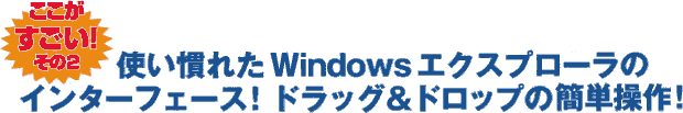 ここがすごい！ その2 使い慣れたWindowsエクスプローラのインターフェース！ ドラッグ&ドロップの簡単操作！