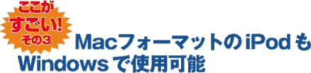 ここがすごい！ その3 MacフォーマットのiPodもWindowsで使用可能