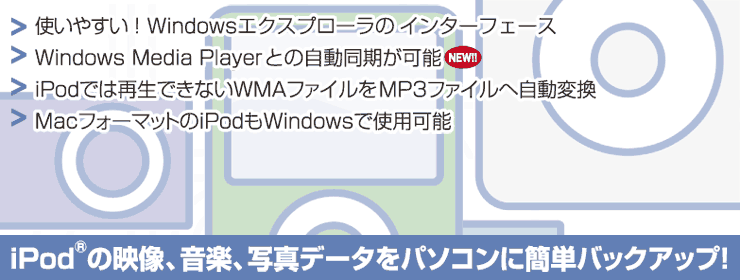 iPodの映像、音楽、写真データをパソコンに簡単バックアップ！　使いやすい！Windowsエクスプローラのインターフェース／Windows Media Player との自動同期が可能（NEW）／iPodでは再生できないWMAファイルをMP3ファイルへ自動変換／MacフォーマットのiPodもWindowsで使用可能